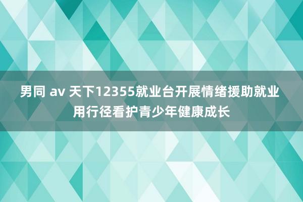 男同 av 天下12355就业台开展情绪援助就业 用行径看护青少年健康成长