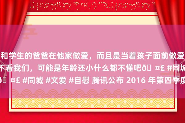 和学生的爸爸在他家做爱，而且是当着孩子面前做爱，太刺激了，孩子完全不看我们，可能是年龄还小什么都不懂吧🤣 #同城 #文爱 #自慰 腾讯公布 2016 年第四季度及全年龄迹