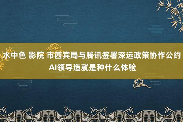 水中色 影院 市西宾局与腾讯签署深远政策协作公约 AI领导造就是种什么体验