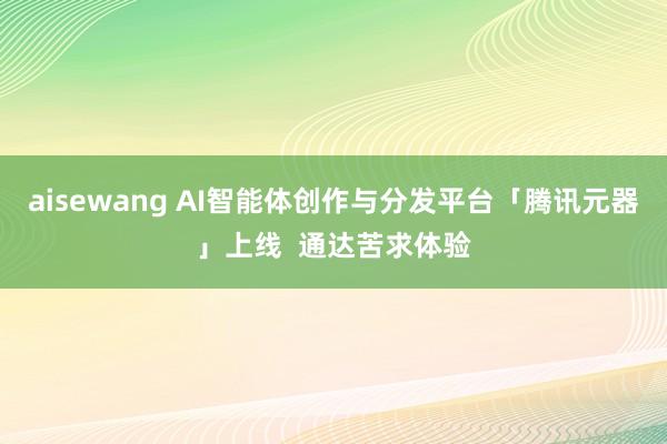 aisewang AI智能体创作与分发平台「腾讯元器」上线  通达苦求体验