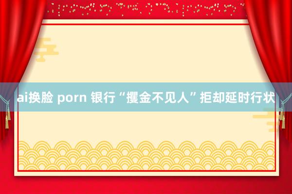 ai换脸 porn 银行“攫金不见人”拒却延时行状