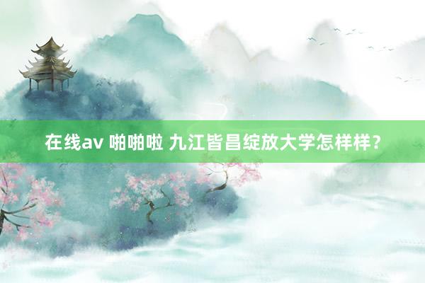 在线av 啪啪啦 九江皆昌绽放大学怎样样？