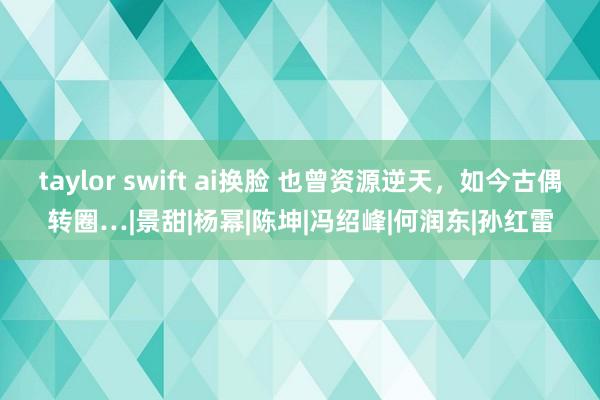 taylor swift ai换脸 也曾资源逆天，如今古偶转圈…|景甜|杨幂|陈坤|冯绍峰|何润东|孙红雷