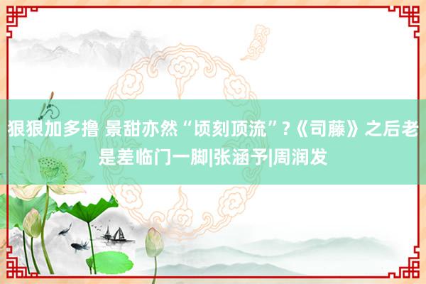 狠狠加多撸 景甜亦然“顷刻顶流”?《司藤》之后老是差临门一脚|张涵予|周润发