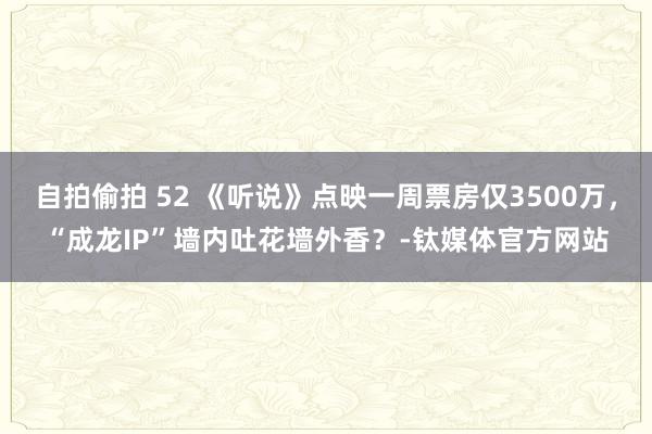 自拍偷拍 52 《听说》点映一周票房仅3500万，“成龙IP”墙内吐花墙外香？-钛媒体官方网站