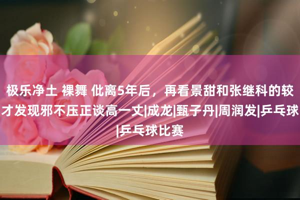 极乐净土 裸舞 仳离5年后，再看景甜和张继科的较量，才发现邪不压正谈高一丈|成龙|甄子丹|周润发|乒乓球比赛