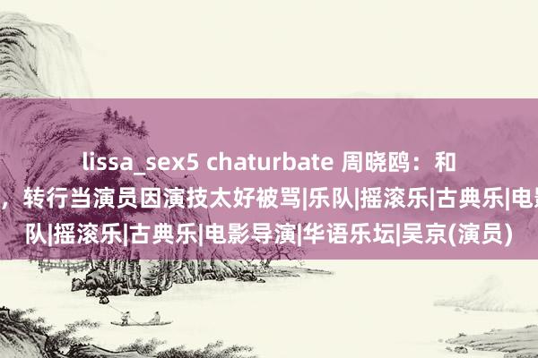 lissa_sex5 chaturbate 周晓鸥：和吴京是发小，曾是摇滚歌手，转行当演员因演技太好被骂|乐队|摇滚乐|古典乐|电影导演|华语乐坛|吴京(演员)