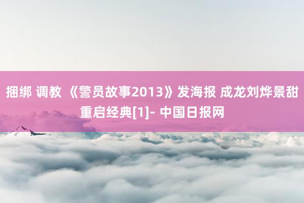 捆绑 调教 《警员故事2013》发海报 成龙刘烨景甜重启经典[1]- 中国日报网