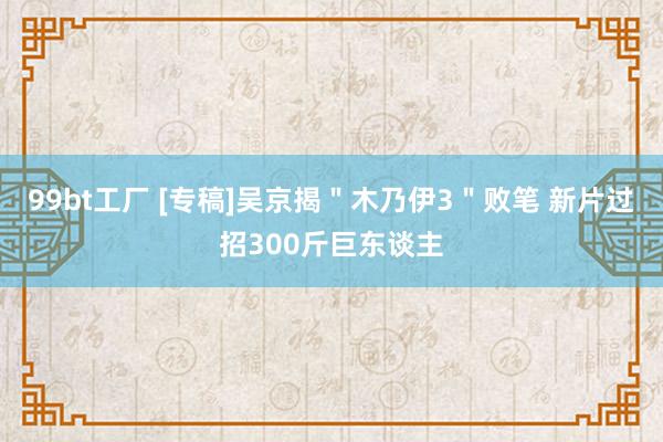 99bt工厂 [专稿]吴京揭＂木乃伊3＂败笔 新片过招300斤巨东谈主