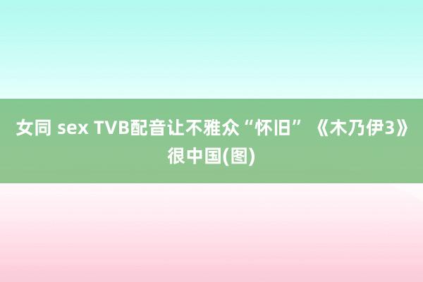 女同 sex TVB配音让不雅众“怀旧” 《木乃伊3》很中国(图)