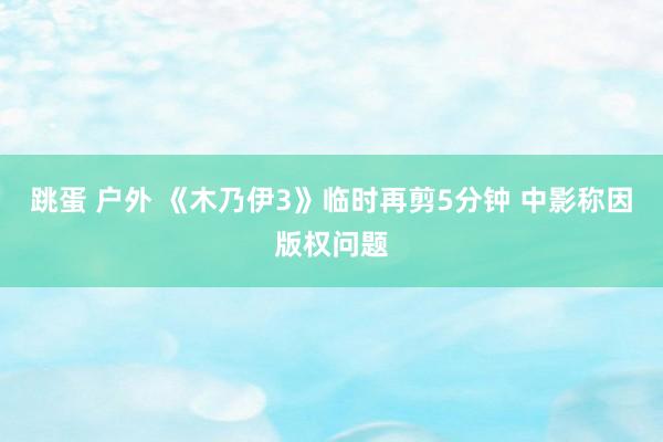 跳蛋 户外 《木乃伊3》临时再剪5分钟 中影称因版权问题